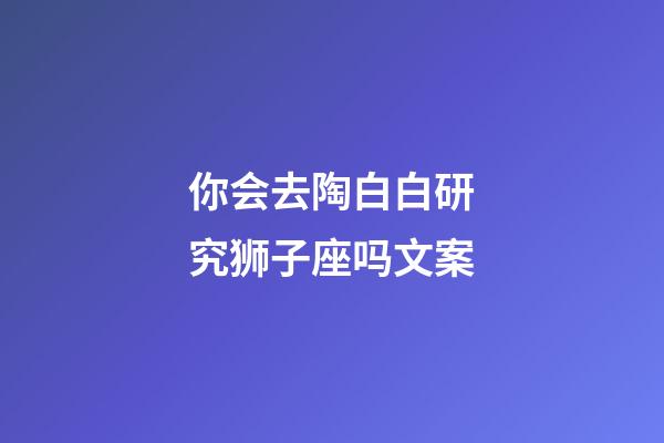 你会去陶白白研究狮子座吗文案-第1张-星座运势-玄机派