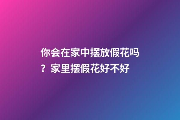 你会在家中摆放假花吗？家里摆假花好不好