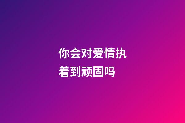 你会对爱情执着到顽固吗?