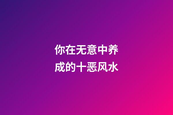 你在无意中养成的十恶风水