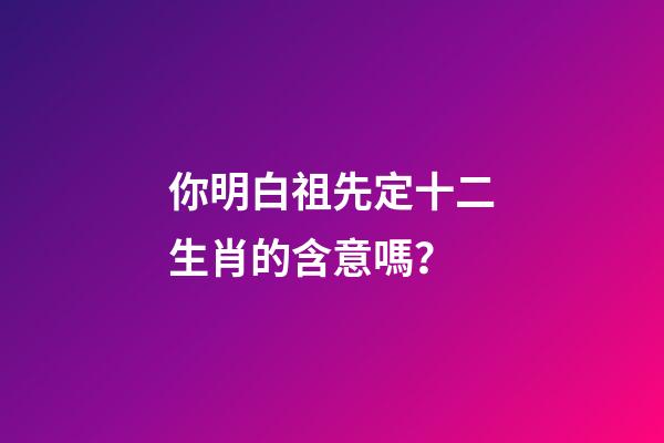 你明白祖先定十二生肖的含意嗎？