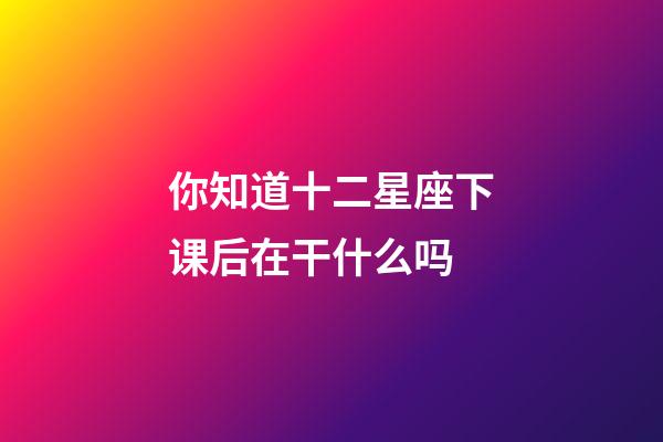 你知道十二星座下课后在干什么吗-第1张-星座运势-玄机派