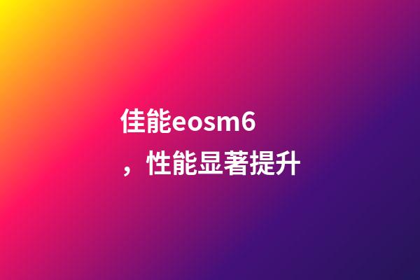 佳能eosm6，性能显著提升-第1张-观点-玄机派