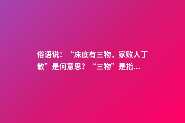 俗语说：“床底有三物，家败人丁散”是何意思？“三物”是指什么