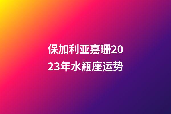 保加利亚嘉珊2023年水瓶座运势