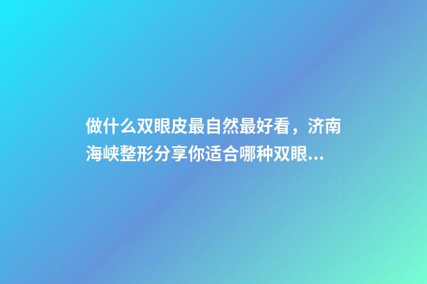 做什么双眼皮最自然最好看，济南海峡整形分享你适合哪种双眼皮形态-第1张-观点-玄机派