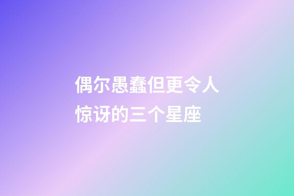 偶尔愚蠢但更令人惊讶的三个星座-第1张-星座运势-玄机派