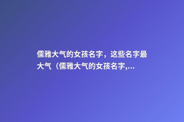 儒雅大气的女孩名字，这些名字最大气（儒雅大气的女孩名字,这些名字最大气的男孩）