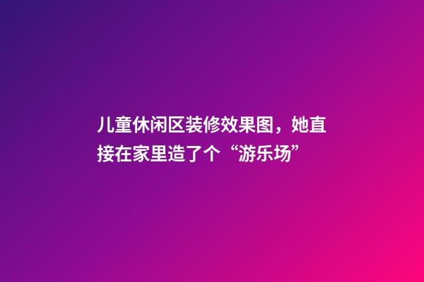 儿童休闲区装修效果图，她直接在家里造了个“游乐场”-第1张-观点-玄机派