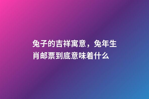 兔子的吉祥寓意，兔年生肖邮票到底意味着什么-第1张-观点-玄机派