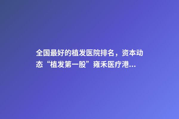 全国最好的植发医院排名，资本动态“植发第一股”雍禾医疗港股挂牌上市-第1张-观点-玄机派