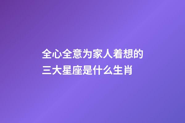 全心全意为家人着想的三大星座是什么生肖-第1张-星座运势-玄机派