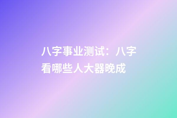 八字事业测试：八字看哪些人大器晚成