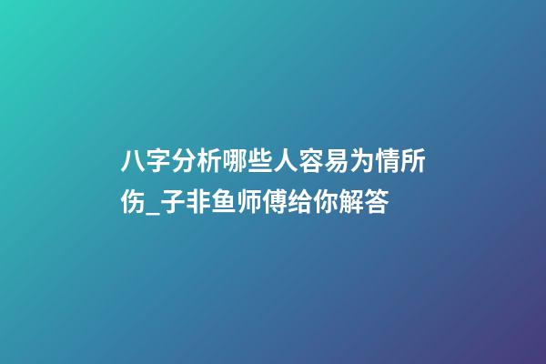 八字分析哪些人容易为情所伤_子非鱼师傅给你解答