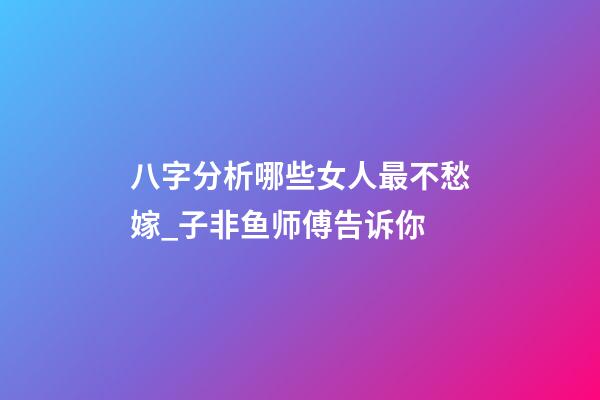 八字分析哪些女人最不愁嫁_子非鱼师傅告诉你