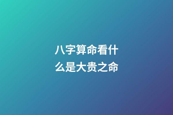 八字算命看什么是大贵之命