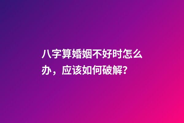 八字算婚姻不好时怎么办，应该如何破解？