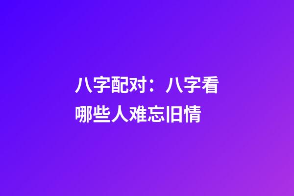 八字配对：八字看哪些人难忘旧情