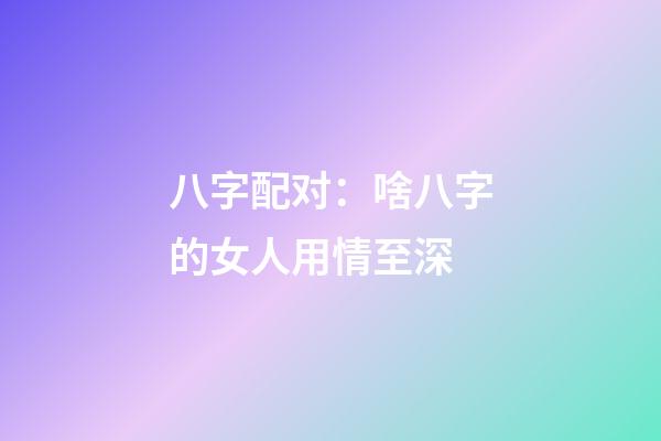 八字配对：啥八字的女人用情至深