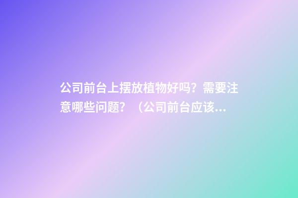 公司前台上摆放植物好吗？需要注意哪些问题？（公司前台应该摆放的植物）