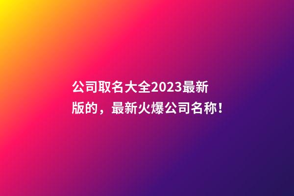 公司取名大全2023最新版的，最新火爆公司名称！