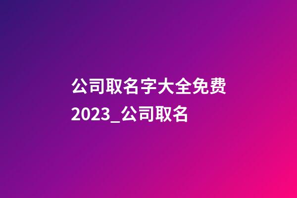 公司取名字大全免费2023_公司取名-第1张-公司起名-玄机派