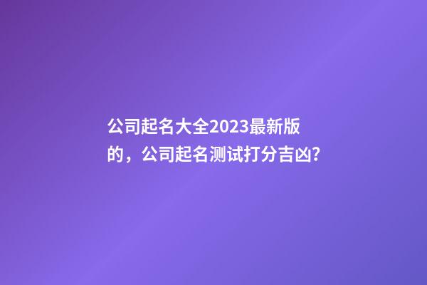 公司起名大全2023最新版的，公司起名测试打分吉凶？