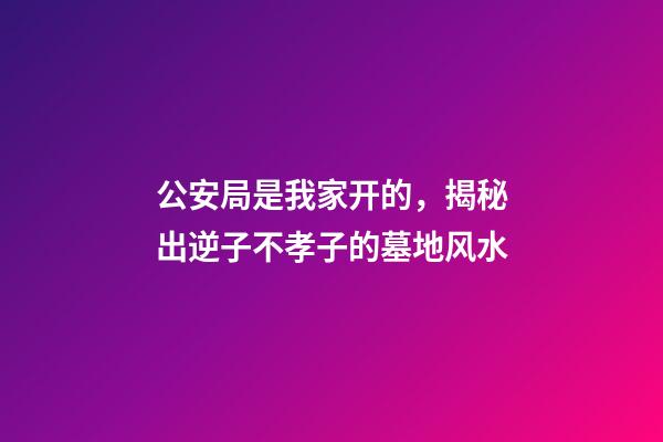 公安局是我家开的，揭秘出逆子不孝子的墓地风水