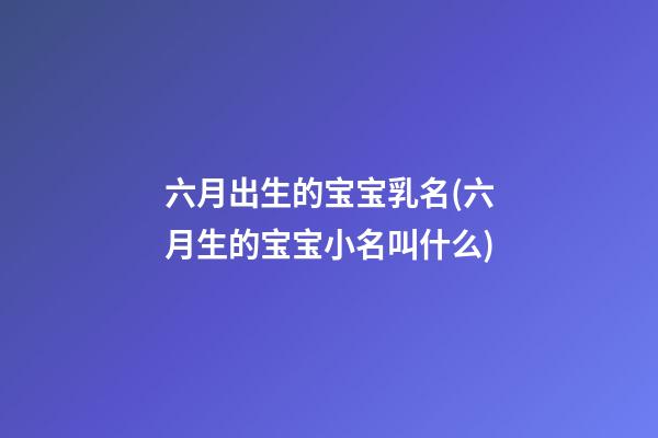 六月出生的宝宝乳名(六月生的宝宝小名叫什么)