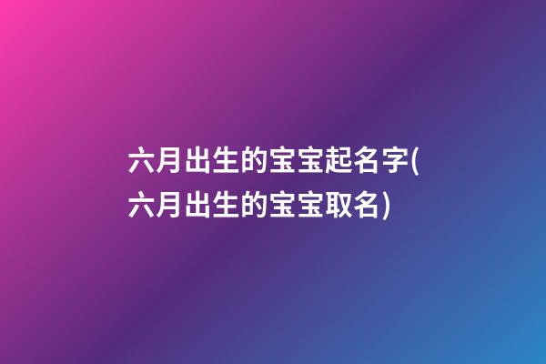 六月出生的宝宝起名字(六月出生的宝宝取名)