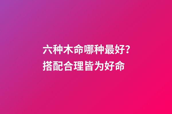 六种木命哪种最好？搭配合理皆为好命