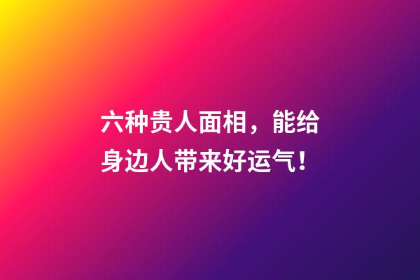 六种贵人面相，能给身边人带来好运气！