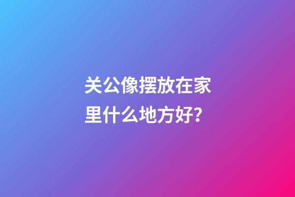 关公像摆放在家里什么地方好？