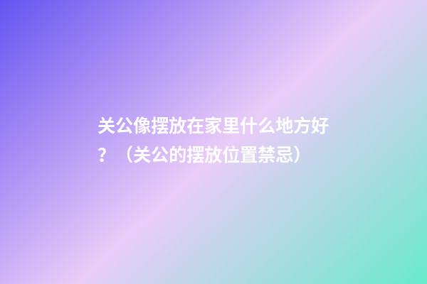 关公像摆放在家里什么地方好？（关公的摆放位置禁忌）