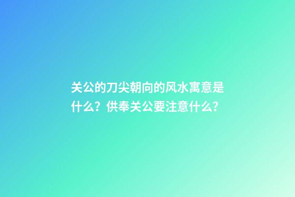 关公的刀尖朝向的风水寓意是什么？供奉关公要注意什么？