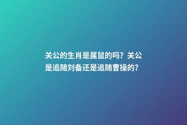 关公的生肖是属鼠的吗？关公是追随刘备还是追随曹操的？