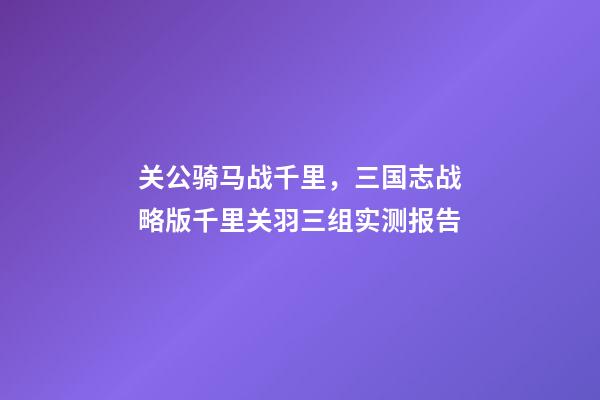 关公骑马战千里，三国志战略版千里关羽三组实测报告-第1张-观点-玄机派