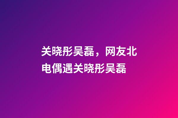 关晓彤吴磊，网友北电偶遇关晓彤吴磊-第1张-观点-玄机派