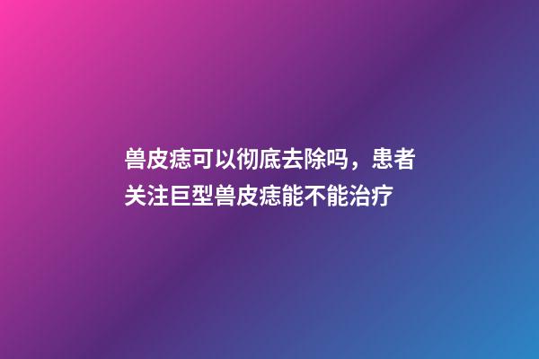 兽皮痣可以彻底去除吗，患者关注巨型兽皮痣能不能治疗-第1张-观点-玄机派