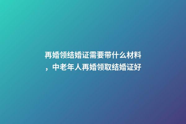 再婚领结婚证需要带什么材料，中老年人再婚领取结婚证好-第1张-观点-玄机派