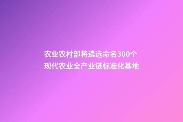 农业农村部将遴选命名300个现代农业全产业链标准化基地