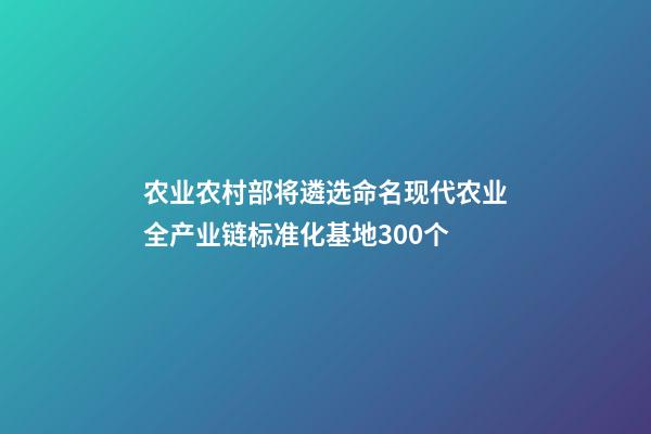 农业农村部将遴选命名现代农业全产业链标准化基地300个-第1张-公司起名-玄机派