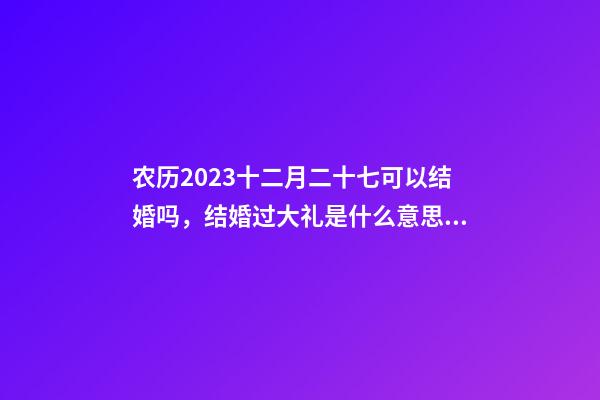 农历2023十二月二十七可以结婚吗，结婚过大礼是什么意思？