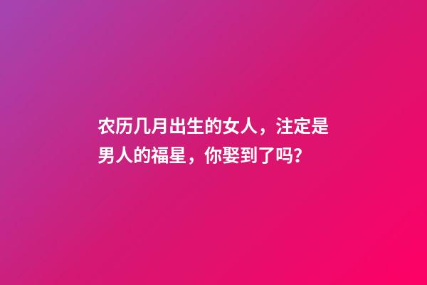 农历几月出生的女人，注定是男人的福星，你娶到了吗？