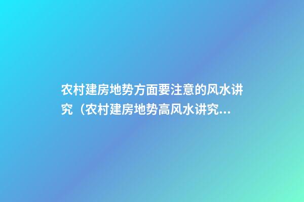 农村建房地势方面要注意的风水讲究（农村建房地势高风水讲究）