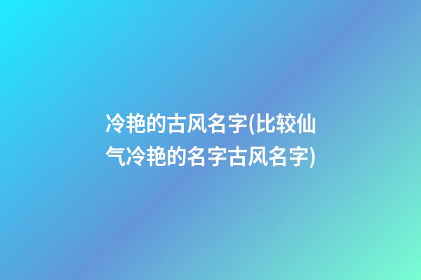 冷艳的古风名字(比较仙气冷艳的名字古风名字)