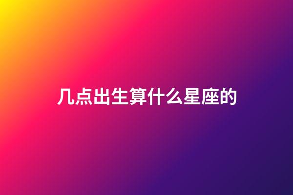 几点出生算什么星座的-第1张-星座运势-玄机派