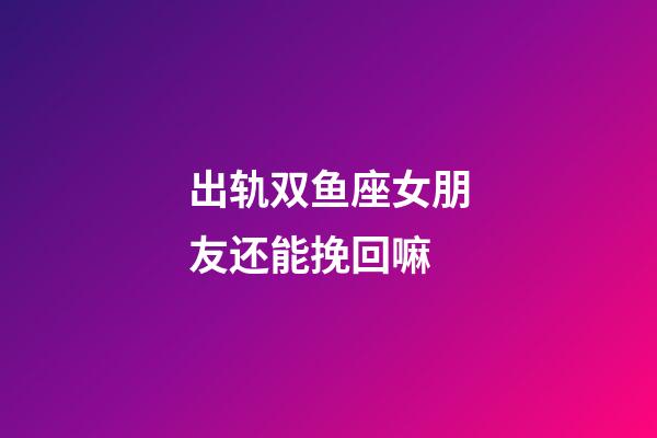 出轨双鱼座女朋友还能挽回嘛-第1张-星座运势-玄机派