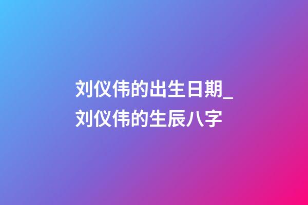 刘仪伟的出生日期_刘仪伟的生辰八字