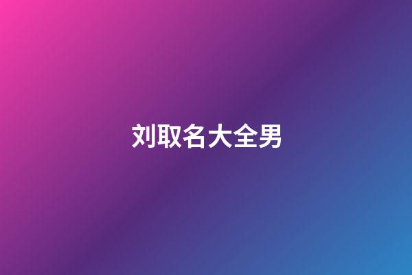 刘取名大全男(刘起名字大全男孩2023年免费)-第1张-男孩起名-玄机派